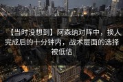 【当时没想到】阿森纳对阵中，换人完成后的十分钟内，战术层面的选择被低估