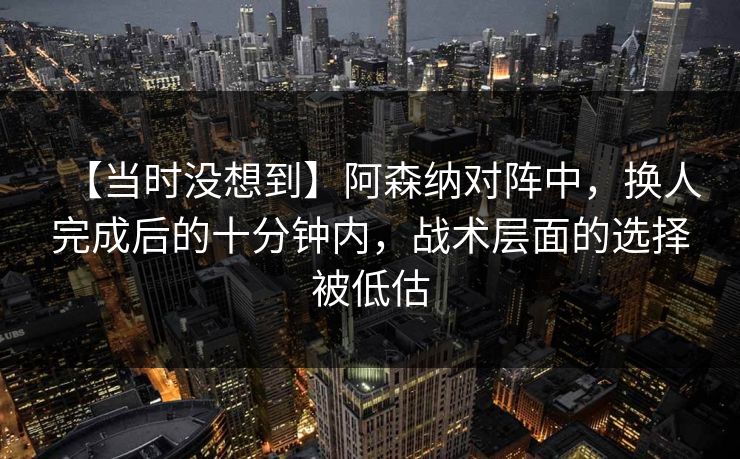 【当时没想到】阿森纳对阵中，换人完成后的十分钟内，战术层面的选择被低估